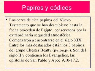 Papiros y códices
• Los cerca de cien papiros del Nuevo
Testamento que se han descubierto hasta la
fecha proceden de Egipto, conservados por la
extraordinaria sequedad atmosférica.
Comenzaron a encontrarse en el siglo XIX.
Entre los más destacados están los 3 papiros
del grupo Chester Beatty (p45,p46,p47). Son del
siglo II y contienen los Evangelios, las
epístolas de San Pablo y Apoc 9,10-17.2.
 