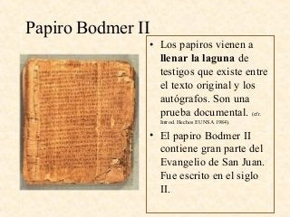 Papiro Bodmer II
• Los papiros vienen a
llenar la laguna de
testigos que existe entre
el texto original y los
autógrafos. Son una
prueba documental. (cfr.
Introd. Hechos EUNSA 1984).
• El papiro Bodmer II
contiene gran parte del
Evangelio de San Juan.
Fue escrito en el siglo
II.
 