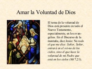 Amar la Voluntad de Dios
El tema de la voluntad de
Dios está presente en todo el
Nuevo Testamento,
especialmente, en los evan-
gelios. En el Discurso de la
montaña, dice Jesús: No todo
el que me dice: Señor, Señor,
entrará en el rei­no de los
cielos, sino el que hace la
voluntad de mi Padre que
está en los cielos (Mt 7,21).
 