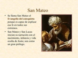 San Mateo
• Se llama San Mateo el
Evangelio del catequista
porque es capaz de explicar
esa fe en todos sus
extremos.
• San Mateo y San Lucas
inician su narración con el
nacimiento, infancia y vida
oculta de Jesús; son como
un gran prólogo.
 