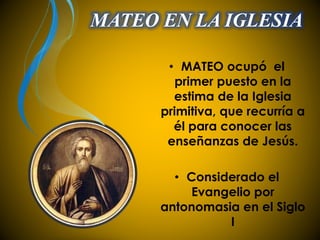 MATEO EN LA IGLESIA 
• MATEO ocupó el 
primer puesto en la 
estima de la Iglesia 
primitiva, que recurría a 
él para conocer las 
enseñanzas de Jesús. 
• Considerado el 
Evangelio por 
antonomasia en el Siglo 
I 
 
