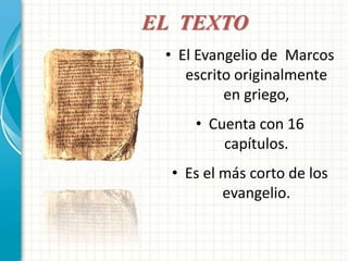 EL TEXTO 
• El Evangelio de Marcos 
escrito originalmente 
en griego, 
• Cuenta con 16 
capítulos. 
• Es el más corto de los 
evangelio. 
 