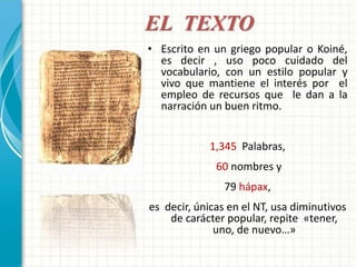 EL TEXTO 
• Escrito en un griego popular o Koiné, 
es decir , uso poco cuidado del 
vocabulario, con un estilo popular y 
vivo que mantiene el interés por el 
empleo de recursos que le dan a la 
narración un buen ritmo. 
1,345 Palabras, 
60 nombres y 
79 hápax, 
es decir, únicas en el NT, usa diminutivos 
de carácter popular, repite «tener, 
uno, de nuevo…» 
 