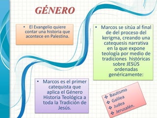 • Marcos se sitúa al final 
de del proceso del 
kerigma, creando una 
catequesis narrativa 
en la que expone 
teología por medio de 
tradiciones históricas 
sobre JESÚS 
ordenadas 
genéricamente: 
GÉNERO 
• El Evangelio quiere 
contar una historia que 
acontece en Palestina. 
• Marcos es el primer 
catequista que 
aplica el Género 
Historia Teológica a 
toda la Tradición de 
Jesús. 
 