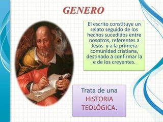 GENERO 
El escrito constituye un 
relato seguido de los 
hechos sucedidos entre 
nosotros, referentes a 
Jesús y a la primera 
comunidad cristiana, 
destinado a confirmar la 
e de los creyentes. 
Trata de una 
HISTORIA 
TEOLÓGICA. 
 