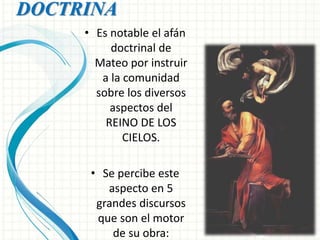 DOCTRINA 
• Es notable el afán 
doctrinal de 
Mateo por instruir 
a la comunidad 
sobre los diversos 
aspectos del 
REINO DE LOS 
CIELOS. 
• Se percibe este 
aspecto en 5 
grandes discursos 
que son el motor 
de su obra: 
 