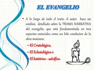 EL EVANGELIO 
• A lo largo de todo el texto, el autor hace un 
análisis detallado sobre la TRAMA NARRATIVA 
del evangelio, que está fundamentada en tres 
aspectos esenciales como un hilo conductor de la 
obra mateana: 
–El Cristológico, 
–El Eclesiológico e 
–El histórico - salvífico. 
 