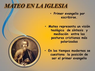 MATEO EN LA IGLESIA 
• Primer evangelio por 
escribirse. 
• Mateo representa un visión 
teológica de síntesis y 
mediación entre las 
posturas cristianas más 
polarizadas 
• En los tiempos modernos se 
cuestiona la posición de 
ser el primer evangelio 
 