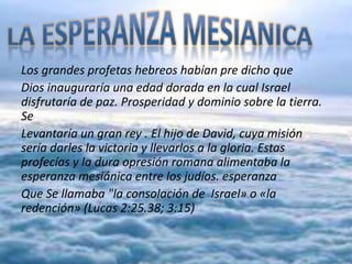 Los grandes profetas hebreos habían pre dicho que
Dios inauguraría una edad dorada en la cual Israel
disfrutaría de paz. Prosperidad y dominio sobre la tierra.
Se
Levantaría un gran rey . El hijo de David, cuya misión
sería darles la victoria y llevarlos a la gloria. Estas
profecías y la dura opresión romana alimentaba la
esperanza mesiánica entre los judíos. esperanza
Que Se llamaba "la consolación de Israel» o «la
redención» (Lucas 2:25.38; 3:15)
 