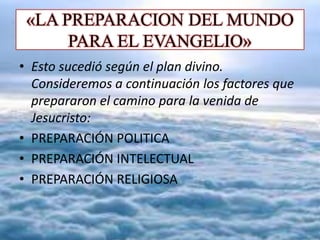 «LA PREPARACION DEL MUNDO
PARA EL EVANGELIO»
• Esto sucedió según el plan divino.
Consideremos a continuación los factores que
prepararon el camino para la venida de
Jesucristo:
• PREPARACIÓN POLITICA
• PREPARACIÓN INTELECTUAL
• PREPARACIÓN RELIGIOSA
 