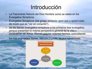 Introducción
• La Fascinante Historia del Dios Hombre como se relata en los
Evangelios Sinópticos
• Evangelios Sinópticos (del griego sinópsis: syn= con y opsis=vista;
de modo que es "ver en conjunto").
• Se les llaman evangelios sinópticos a los primeros tres evangelios,
porque presentan la misma perspectiva general de la vida y
predicación de Jesús. Narran casi los mismos hechos, coincidiendo
los tres evangelios Mateo, Marcos y Lucas, en sus narraciones.
 