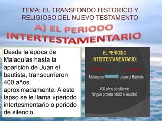 TEMA: EL TRANSFONDO HISTORICO Y
RELIGIOSO DEL NUEVO TESTAMENTO
Desde la época de
Malaquías hasta la
aparición de Juan el
bautista, transcurrieron
400 años
aproximadamente. A este
lapso se le llama «periodo
intertesmentario o periodo
de silencio.
 