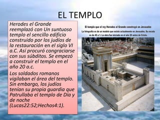 EL TEMPLO
Herodes el Grande
reemplazó con Un suntuoso
templo el sencillo edificio
construido por los judíos de
la restauración en el siglo VI
a.C. Así procuró congraciarse
con sus súbditos. Se empezó
a construir el templo en el
año 20 a.c.
Los soldados romanos
vigilaban el área del templo.
Sin embargo, los judíos
tenían su propia guardia que
Patrullaba el templo de Día y
de noche
(Lucas22:52;Hechos4:1).
 