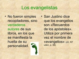 Los evangelistas
• No fueron simples
recopiladores, sino
verdaderos
autores de sus
libros, en los que
se manifiesta la
huella de su
personalidad.

• San Justino dice
que los evangelios
son «Recuerdos
de los apóstoles».
Utiliza por primera
vez el nombre de
«evangelios» (cfr. NT
uden, p. 38).

 