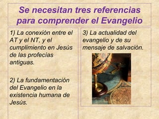 Se necesitan tres referencias
para comprender el Evangelio
1) La conexión entre el
AT y el NT, y el
cumplimiento en Jesús
de las profecías
antiguas.
2) La fundamentación
del Evangelio en la
existencia humana de
Jesús.

3) La actualidad del
evangelio y de su
mensaje de salvación.

 