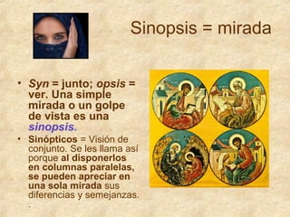 Sinopsis = mirada
• Syn = junto; opsis =
ver. Una simple
mirada o un golpe
de vista es una
sinopsis.
• Sinópticos = Visión de
conjunto. Se les llama así
porque al disponerlos
en columnas paralelas,
se pueden apreciar en
una sola mirada sus
diferencias y semejanzas.
.

 