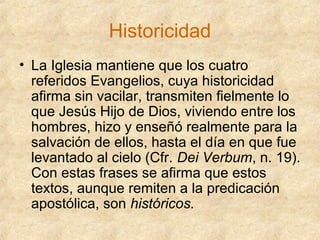 Historicidad
• La Iglesia mantiene que los cuatro
referidos Evangelios, cuya historicidad
afirma sin vacilar, transmiten fielmente lo
que Jesús Hijo de Dios, viviendo entre los
hombres, hizo y enseñó realmente para la
salvación de ellos, hasta el día en que fue
levantado al cielo (Cfr. Dei Verbum, n. 19).
Con estas frases se afirma que estos
textos, aunque remiten a la predicación
apostólica, son históricos.

 