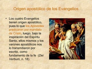 Origen apostólico de los Evangelios
• Los cuatro Evangelios
tienen origen apostólico,
pues lo que los Apóstoles
predicaron por mandato
de Cristo, luego, bajo la
inspiración del Espíritu
Santo, ellos mismos y los
varones apostólicos nos
lo transmitieron por
escrito, como
fundamento de la fe (Dei
Verbum, n. 18).

 