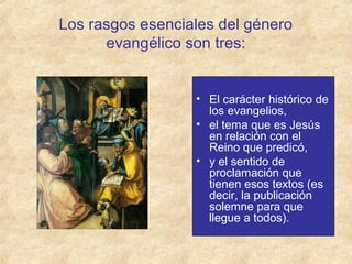 Los rasgos esenciales del género
evangélico son tres:

• El carácter histórico de
los evangelios,
• el tema que es Jesús
en relación con el
Reino que predicó,
• y el sentido de
proclamación que
tienen esos textos (es
decir, la publicación
solemne para que
llegue a todos).

 