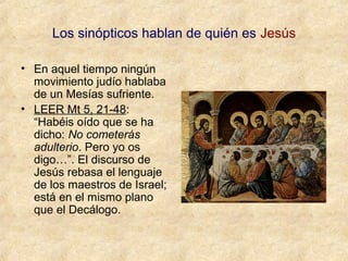 Los sinópticos hablan de quién es Jesús
• En aquel tiempo ningún
movimiento judío hablaba
de un Mesías sufriente.
• LEER Mt 5, 21-48:
“Habéis oído que se ha
dicho: No cometerás
adulterio. Pero yo os
digo…”. El discurso de
Jesús rebasa el lenguaje
de los maestros de Israel;
está en el mismo plano
que el Decálogo.

 