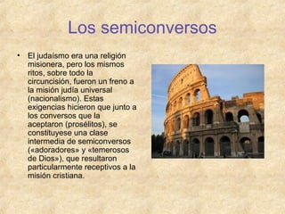 Los semiconversos
•

El judaísmo era una religión
misionera, pero los mismos
ritos, sobre todo la
circuncisión, fueron un freno a
la misión judía universal
(nacionalismo). Estas
exigencias hicieron que junto a
los conversos que la
aceptaron (prosélitos), se
constituyese una clase
intermedia de semiconversos
(«adoradores» y «temerosos
de Dios»), que resultaron
particularmente receptivos a la
misión cristiana.

 