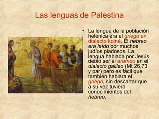 Las lenguas de Palestina
• La lengua de la población
helénica era el griego en
dialecto koiné. El hebreo
era leído por muchos
judíos piadosos. La
lengua hablada por Jesús
debió ser el arameo en el
dialecto galileo (Mt 26,73
y par) pero es fácil que
también hablara el
griego, sin descartar que
a su vez tuviera
conocimientos del
hebreo.

 