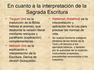 En cuanto a la interpretación de la
Sagrada Escritura
• Targum (im) es la
traducción de la Biblia
hebrea al arameo, que
desborda la versión literal
mediante retoques y
paráfrasis (explicación)
complementarias.
• Midrash (im) es la
explicación o
interpretación de la
Escritura. Deriva de
derash (búsqueda).

• Halakhah (halakhot) es la
interpretación y
aplicación de la Ley para
precisar las normas de
vida.
•

Se realiza mediante exégesis
derásica de los textos de la
Torá y el recurso a los
ejemplos bíblicos, y también
por la autoridad de la tradición,
costumbres aceptadas,
precedentes reconocidos o los
maestros.

 