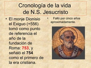 Cronología de la vida
de N.S. Jesucristo
• El monje Dionisio
el Exiguo (+556)
tomó como punto
de referencia el
año de la
fundación de
Roma: 753, y
señaló el 754
como el primero de
la era cristiana.

•

Falló por cinco años
aproximadamente.

 
