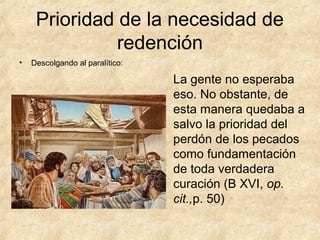 Prioridad de la necesidad de
redención
•

Descolgando al paralítico:

La gente no esperaba
eso. No obstante, de
esta manera quedaba a
salvo la prioridad del
perdón de los pecados
como fundamentación
de toda verdadera
curación (B XVI, op.
cit.,p. 50)

 