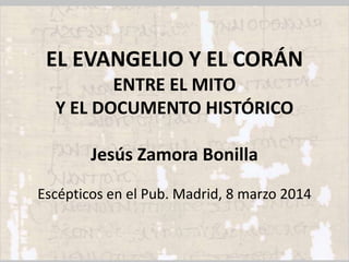 EL EVANGELIO Y EL CORÁN
ENTRE EL MITO
Y EL DOCUMENTO HISTÓRICO
Jesús Zamora Bonilla
Escépticos en el Pub. Madrid, 8 marzo 2014

 