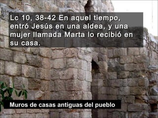 Lc 10, 38-42 En aquel tiempo, entró Jesús en una aldea, y una mujer llamada Marta lo recibió en su casa.  Muros de casas antiguas del pueblo 