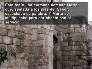 Ésta tenía una hermana llamada María, que, sentada a los pies del Señor, escuchaba su palabra. Y Marta se multiplicaba para dar abasto con el servicio;  