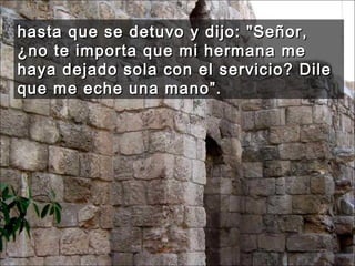 hasta que se detuvo y dijo: "Señor, ¿no te importa que mi hermana me haya dejado sola con el servicio? Dile que me eche una mano”.  