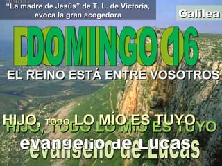 Galilea Aquest epigrama de Casablancas pot insinuar els revolts del camí Galilea DOMINGO EL REINO ESTÁ ENTRE VOSOTROS evangelio de Lucas DOMINGO 16 EL REINO ESTÁ ENTRE VOSOTROS evangelio de Lucas HIJO, TODO LO MÍO ES TUYO HIJO,  TODO  LO MÍO ES TUYO “ La madre de Jesús” de T. L. de Victoria, evoca la gran acogedora 