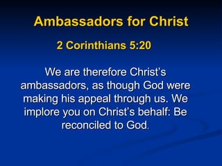 Ambassadors for Christ 2 Corinthians 5:20  We are therefore Christ’s ambassadors, as though God were making his appeal through us. We implore you on Christ’s behalf: Be reconciled to God . 