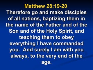 Matthew 28:19-20  Therefore go and make disciples of all nations, baptizing them in the name of the Father and of the Son and of the Holy Spirit, and teaching them to obey everything I have commanded you.  And surely I am with you always, to the very end of the age. 