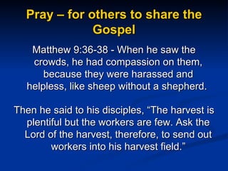 Pray – for others to share the Gospel Matthew 9:36-38 - When he saw the crowds, he had compassion on them, because they were harassed and helpless, like sheep without a shepherd.  Then he said to his disciples, “The harvest is plentiful but the workers are few. Ask the Lord of the harvest, therefore, to send out workers into his harvest field.” 