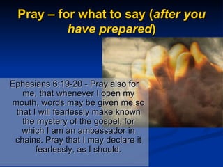 Pray – for what to say ( after you have prepared ) Ephesians 6:19-20 - Pray also for me, that whenever I open my mouth, words may be given me so that I will fearlessly make known the mystery of the gospel, for which I am an ambassador in chains. Pray that I may declare it fearlessly, as I should. 