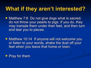 What if they aren’t interested? Matthew 7:6  Do not give dogs what is sacred; do not throw your pearls to pigs. If you do, they may trample them under their feet, and then turn and tear you to pieces. Matthew 10:14  If anyone will not welcome you or listen to your words, shake the dust off your feet when you leave that home or town. Pray for them  