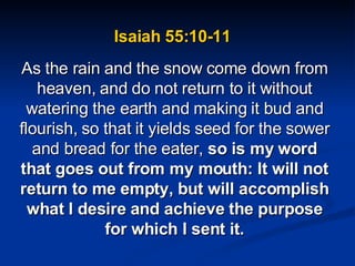 Isaiah 55:10-11  As the rain and the snow come down from heaven, and do not return to it without watering the earth and making it bud and flourish, so that it yields seed for the sower and bread for the eater,  so is my word that goes out from my mouth: It will not return to me empty, but will accomplish what I desire and achieve the purpose for which I sent it. 