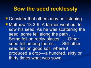 Sow the seed recklessly Consider that others may be listening Matthew 13:3-9  A farmer went out to sow his seed. As he was scattering the seed, some fell along the path . . . Some fell on rocky places . . . Other seed fell among thorns . . . Still other seed fell on good soil, where it produced a crop—a hundred, sixty or thirty times what was sown.  