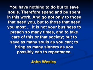 You have nothing to do but to save souls. Therefore spend and be spent in this work. And go not only to those that need you, but to those that need you most … It is not your business to preach so many times, and to take care of this or that society; but to save as many souls as you can; to bring as many sinners as you possibly can to repentance. John Wesley  