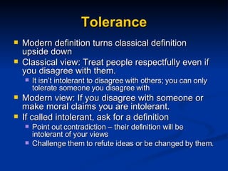 Tolerance Modern definition turns classical definition upside down Classical view: Treat people respectfully even if you disagree with them. It isn’t intolerant to disagree with others; you can only tolerate someone you disagree with Modern view: If you disagree with someone or make moral claims you are intolerant. If called intolerant, ask for a definition Point out contradiction – their definition will be intolerant of your views Challenge them to refute ideas or be changed by them. 