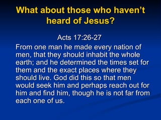 What about those who haven’t heard of Jesus? Acts 17:26-27  From one man he made every nation of men, that they should inhabit the whole earth; and he determined the times set for them and the exact places where they should live. God did this so that men would seek him and perhaps reach out for him and find him, though he is not far from each one of us. 