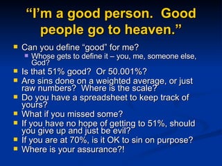 “I’m a good person.  Good people go to heaven.” Can you define “good” for me? Whose gets to define it – you, me, someone else, God? Is that 51% good?  Or 50.001%? Are sins done on a weighted average, or just raw numbers?  Where is the scale?  Do you have a spreadsheet to keep track of yours? What if you missed some? If you have no hope of getting to 51%, should you give up and just be evil? If you are at 70%, is it OK to sin on purpose? Where is your assurance?! 