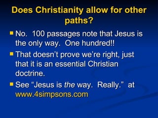 Does Christianity allow for other paths? No.  100 passages note that Jesus is the only way.  One hundred!! That doesn’t prove we’re right, just that it is an essential Christian doctrine. See “Jesus is  the  way.  Really.”  at  www.4simpsons.com   
