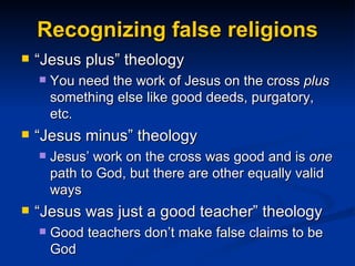 Recognizing false religions “Jesus plus” theology  You need the work of Jesus on the cross  plus  something else like good deeds, purgatory, etc. “Jesus minus” theology Jesus’ work on the cross was good and is  one  path to God, but there are other equally valid ways “Jesus was just a good teacher” theology Good teachers don’t make false claims to be God 