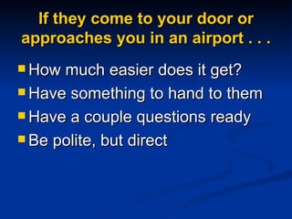 If they come to your door or approaches you in an airport . . . How much easier does it get? Have something to hand to them Have a couple questions ready Be polite, but direct 