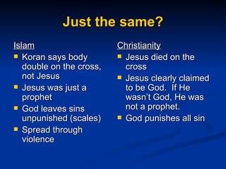 Just the same? Islam Koran says body double on the cross, not Jesus Jesus was just a prophet God leaves sins unpunished (scales) Spread through violence Christianity Jesus died on the cross Jesus clearly claimed to be God.  If He wasn’t God, He was not a prophet. God punishes all sin 