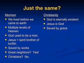 Just the same? Mormon We lived before we came to earth Multiple levels of Heaven God used to be a man. Jesus = spirit brother of lucifer. Saved by works Great neighbors?  Yes! Christians?  No. Christianity God is eternally existent Jesus is God Saved by grace 
